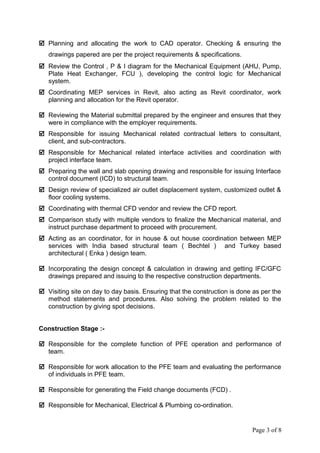  Planning and allocating the work to CAD operator. Checking & ensuring the
drawings papered are per the project requirements & specifications.
 Review the Control , P & I diagram for the Mechanical Equipment (AHU, Pump,
Plate Heat Exchanger, FCU ), developing the control logic for Mechanical
system.
 Coordinating MEP services in Revit, also acting as Revit coordinator, work
planning and allocation for the Revit operator.
 Reviewing the Material submittal prepared by the engineer and ensures that they
were in compliance with the employer requirements.
 Responsible for issuing Mechanical related contractual letters to consultant,
client, and sub-contractors.
 Responsible for Mechanical related interface activities and coordination with
project interface team.
 Preparing the wall and slab opening drawing and responsible for issuing Interface
control document (ICD) to structural team.
 Design review of specialized air outlet displacement system, customized outlet &
floor cooling systems.
 Coordinating with thermal CFD vendor and review the CFD report.
 Comparison study with multiple vendors to finalize the Mechanical material, and
instruct purchase department to proceed with procurement.
 Acting as an coordinator, for in house & out house coordination between MEP
services with India based structural team ( Bechtel ) and Turkey based
architectural ( Enka ) design team.
 Incorporating the design concept & calculation in drawing and getting IFC/GFC
drawings prepared and issuing to the respective construction departments.
 Visiting site on day to day basis. Ensuring that the construction is done as per the
method statements and procedures. Also solving the problem related to the
construction by giving spot decisions.
Construction Stage :-
 Responsible for the complete function of PFE operation and performance of
team.
 Responsible for work allocation to the PFE team and evaluating the performance
of individuals in PFE team.
 Responsible for generating the Field change documents (FCD) .
 Responsible for Mechanical, Electrical & Plumbing co-ordination.
Page 3 of 8
 