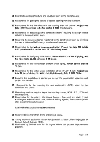  Coordinating with architectural and structural team for the field changes.
 Responsible for getting the closure of access opening from the civil team.
 Responsible for the Fire closure of the opening after civil closure .Project has
total 32,000 openings to be fire sealed & 4500 fire dampers.
 Responsible for design support to construction team. Providing the design related
solution to the construction team.
 Resolving the services clashes registered by the construction team by providing
the spot solution and field change sketches and document.
 Responsible for the wet core area co-ordination .Project has total 760 toilets
& 92 pantries which carries total 15,785 sanitary wares.
 Responsible for firefighting coordination. Which covers 270 Km of piping, 900
fire hose reels, 63,000 sprinkler & 41 loops.
 Responsible for the co-ordination of storm water piping. Which covers around
13 Km.
 Responsible for the chilled water installation at for NP ,SP & WP. Project has
total 90 Km of piping, 161 AHU , 149 High Capacity FCU & 2100 FCUs.
 Ensuring the installation is carried out as per the construction drawings and
project specification.
 Responsible for the resolving the non confirmation (NCR) raised by the
consultant and clients.
 Maintaining and tracking the log of the opening closure, NCR , RFI , FCD and
clash registers.
 Responsible for the rotary ( Centrifugal Pumps , Fans etc) and static ( Heat
Exchangers, Pressurization units, chemical dosing system, side stream system
etc.) equipment installation and
Achievements & Extracurricular activities
 Received bonus more than 3 time of the basic salary.
 Taking technical education session for graduates & local Omani employees of
Bechtel, Enka & Bahwan (BEB).
 Nominated by Bechtel team for Six Sigma Yellow belt process improvements
program.
Page 4 of 8
 