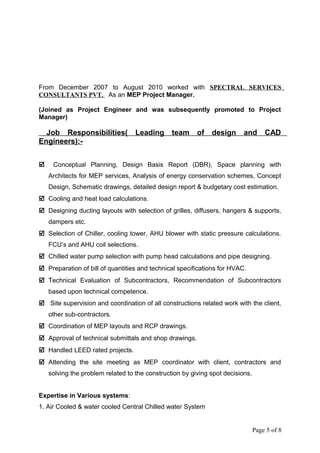 From December 2007 to August 2010 worked with SPECTRAL SERVICES
CONSULTANTS PVT. As an MEP Project Manager.
(Joined as Project Engineer and was subsequently promoted to Project
Manager)
Job Responsibilities( Leading team of design and CAD
Engineers):-
 Conceptual Planning, Design Basis Report (DBR), Space planning with
Architects for MEP services, Analysis of energy conservation schemes, Concept
Design, Schematic drawings, detailed design report & budgetary cost estimation.
 Cooling and heat load calculations.
 Designing ducting layouts with selection of grilles, diffusers, hangers & supports,
dampers etc.
 Selection of Chiller, cooling tower, AHU blower with static pressure calculations.
FCU’s and AHU coil selections.
 Chilled water pump selection with pump head calculations and pipe designing.
 Preparation of bill of quantities and technical specifications for HVAC.
 Technical Evaluation of Subcontractors, Recommendation of Subcontractors
based upon technical competence.
 Site supervision and coordination of all constructions related work with the client,
other sub-contractors.
 Coordination of MEP layouts and RCP drawings.
 Approval of technical submittals and shop drawings.
 Handled LEED rated projects.
 Attending the site meeting as MEP coordinator with client, contractors and
solving the problem related to the construction by giving spot decisions.
Expertise in Various systems:
1. Air Cooled & water cooled Central Chilled water System
Page 5 of 8
 