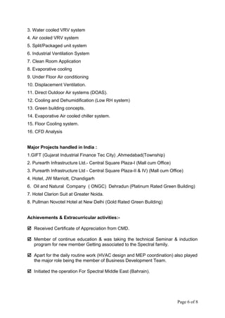 3. Water cooled VRV system
4. Air cooled VRV system
5. Split/Packaged unit system
6. Industrial Ventilation System
7. Clean Room Application
8. Evaporative cooling
9. Under Floor Air conditioning
10. Displacement Ventilation.
11. Direct Outdoor Air systems (DOAS).
12. Cooling and Dehumidification (Low RH system)
13. Green building concepts.
14. Evaporative Air cooled chiller system.
15. Floor Cooling system.
16. CFD Analysis
Major Projects handled in India :
1.GIFT (Gujarat Industrial Finance Tec City) ,Ahmedabad(Township)
2. Purearth Infrastructure Ltd.- Central Square Plaza-I (Mall cum Office)
3. Purearth Infrastructure Ltd - Central Square Plaza-II & IV) (Mall cum Office)
4. Hotel, JW Marriott, Chandigarh
6. Oil and Natural Company ( ONGC) Dehradun (Platinum Rated Green Building)
7. Hotel Clarion Suit at Greater Noida.
8. Pullman Novotel Hotel at New Delhi (Gold Rated Green Building)
Achievements & Extracurricular activities:-
 Received Certificate of Appreciation from CMD.
 Member of continue education & was taking the technical Seminar & induction
program for new member Getting associated to the Spectral family.
 Apart for the daily routine work (HVAC design and MEP coordination) also played
the major role being the member of Business Development Team.
 Initiated the operation For Spectral Middle East (Bahrain).
Page 6 of 8
 