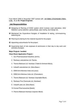 From March 2005 to November 2007 worked with SUVIDHA ENGINEERS INDIA
LTD. As an Sr. Project Engineer.
Job Responsibilities
 Designing & Planning of HVAC system which involves Load calculation, AHU
Selection, pump selection, piping design, pipe routing, duct design etc.
 Maintained the Expenditure Budgets of Installation & testing, commissioning,
balancing etc.
 Planning & ordering for the material required for the project.
 Appointing subcontractor for the project.
 Supervising team of site engineers & technicians in their day to day work and
activities of project.
Major Projects handled:
Clean Room Application Project:-
1. Sun Pharmaceutical Industries Jammu.
2. Ranbaxy Laboratories Ltd. Paonta .
3. Themis Medicare Ltd. Haridwar (Tablet & Ointment Block).
4. Indswift Laboratories Ltd. (Dera Bassi.)
5. DSM Anti-Infectives India Ltd.(Lotus)
6. DSM Anti-Infectives India Ltd. (Chameleon).
7. Themis Medicare Ltd. Haridwar (Injectable Block).
8. Ranbaxy Fine Chemicals Ltd. (Haridwar)
9. Indswift Labs Ltd. (Dera Bassi).
10.Comed Pharmaceutical (Baddi)
11.Themis Medicare Haridwar (Injection Block)
Page 7 of 8
 