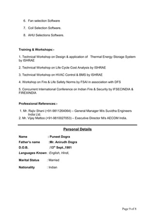 6. Fan selection Software
7. Coil Selection Software.
8. AHU Selections Software.
Training & Workshops:-
1. Technical Workshop on Design & application of Thermal Energy Storage System
by ISHRAE
2. Technical Workshop on Life Cycle Cost Analysis by ISHRAE
3. Technical Workshop on HVAC Control & BMS by ISHRAE
4. Workshop on Fire & Life Safety Norms by FSAI in association with DFS
5. Concurrent International Conference on Indian Fire & Security by IFSECINDIA &
FIREXINDIA
Professional References:-
1. Mr. Rajiv Shani (+91-9811264064) – General Manager M/s Suvidha Engineers
India Ltd.
2. Mr. Vijay Mattoo (+91-9810027053) – Executive Director M/s AECOM India.
Personal Details
Name : Puneet Dogra
Father’s name :Mr. Anirudh Dogra
D.O.B. :13th
Sept.,1981
Languages Known : English, Hindi,
Marital Status : Married
Nationality : Indian
Page 9 of 8
 