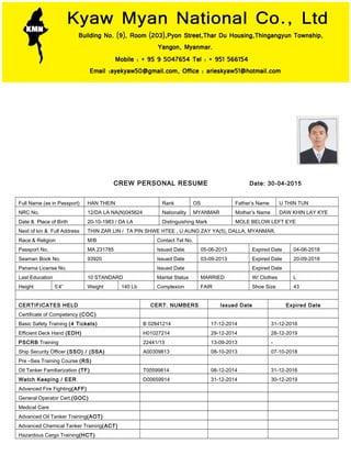 CREW PERSONAL RESUME Date: 30-04-2015
Full Name (as in Passport) HAN THEIN Rank OS Father’s Name U THIN TUN
NRC No. 12/DA LA NA(N)045624 Nationality MYANMAR Mother’s Name DAW KHIN LAY KYE
Date & Place of Birth 20-10-1983 / DA LA Distinguishing Mark MOLE BELOW LEFT EYE
Next of kin & Full Address THIN ZAR LIN / TA PIN SHWE HTEE , U AUNG ZAY YA(5), DALLA, MYANMAR.
Race & Religion M/B Contact Tel No.
Passport No. MA 231785 Issued Date 05-06-2013 Expired Date 04-06-2018
Seaman Book No. 93920 Issued Date 03-09-2013 Expired Date 20-09-2018
Panama License No. Issued Date Expired Date
Last Education 10 STANDARD Marital Status MARRIED W/ Clothes L
Height 5’4” Weight 140 Lb Complexion FAIR Shoe Size 43
CERTIFICATES HELD CERT. NUMBERS Issued Date Expired Date
Certificate of Competency (COC)
Basic Safety Training (4 Tickets) B 02841214 17-12-2014 31-12-2016
Efficient Deck Hand (EDH) H01027214 29-12-2014 28-12-2019
PSCRB Training 22441/13 13-09-2013 -
Ship Security Officer (SSO) / (SSA) A00309813 08-10-2013 07-10-2018
Pre –Sea Training Course (RS)
Oil Tanker Familiarization (TF) T00599814 08-12-2014 31-12-2016
Watch Keeping / EER D00659914 31-12-2014 30-12-2019
Advanced Fire Fighting(AFF)
General Operator Cert.(GOC)
Medical Care
Advanced Oil Tanker Training(AOT)
Advanced Chemical Tanker Training(ACT)
Hazardous Cargo Training(HCT)
 