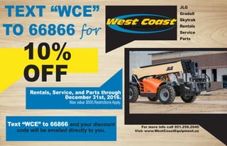 JLG
Gradall
Skytrak
Rentals
Service
Parts
TEXT “WCE”
TO 66866 for
Text “WCE” to 66866 and your discount
code will be emailed directly to you.
Rentals, Service, and Parts through
December 31st, 2016.
Max value $500.Restrictions Apply.
10%
OFF
For more info call 951.256.2040
Vist: www.WestCoastEquipment.us
 