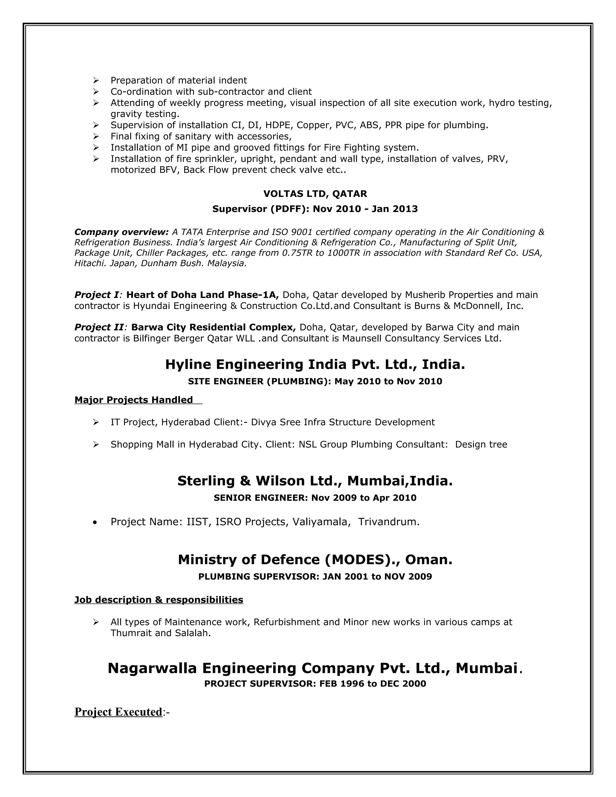  Preparation of material indent
 Co-ordination with sub-contractor and client
 Attending of weekly progress meeting, visual inspection of all site execution work, hydro testing,
gravity testing.
 Supervision of installation CI, DI, HDPE, Copper, PVC, ABS, PPR pipe for plumbing.
 Final fixing of sanitary with accessories,
 Installation of MI pipe and grooved fittings for Fire Fighting system.
 Installation of fire sprinkler, upright, pendant and wall type, installation of valves, PRV,
motorized BFV, Back Flow prevent check valve etc..
VOLTAS LTD, QATAR
Supervisor (PDFF): Nov 2010 - Jan 2013
Company overview: A TATA Enterprise and ISO 9001 certified company operating in the Air Conditioning &
Refrigeration Business. India’s largest Air Conditioning & Refrigeration Co., Manufacturing of Split Unit,
Package Unit, Chiller Packages, etc. range from 0.75TR to 1000TR in association with Standard Ref Co. USA,
Hitachi. Japan, Dunham Bush. Malaysia.
Project I: Heart of Doha Land Phase-1A, Doha, Qatar developed by Musherib Properties and main
contractor is Hyundai Engineering & Construction Co.Ltd.and Consultant is Burns & McDonnell, Inc.
Project II: Barwa City Residential Complex, Doha, Qatar, developed by Barwa City and main
contractor is Bilfinger Berger Qatar WLL .and Consultant is Maunsell Consultancy Services Ltd.
Hyline Engineering India Pvt. Ltd., India.
SITE ENGINEER (PLUMBING): May 2010 to Nov 2010
Major Projects Handled
 IT Project, Hyderabad Client:- Divya Sree Infra Structure Development
 Shopping Mall in Hyderabad City. Client: NSL Group Plumbing Consultant: Design tree
Sterling & Wilson Ltd., Mumbai,India.
SENIOR ENGINEER: Nov 2009 to Apr 2010
• Project Name: IIST, ISRO Projects, Valiyamala, Trivandrum.
Ministry of Defence (MODES)., Oman.
PLUMBING SUPERVISOR: JAN 2001 to NOV 2009
Job description & responsibilities
 All types of Maintenance work, Refurbishment and Minor new works in various camps at
Thumrait and Salalah.
Nagarwalla Engineering Company Pvt. Ltd., Mumbai.
PROJECT SUPERVISOR: FEB 1996 to DEC 2000
Project Executed:-
 