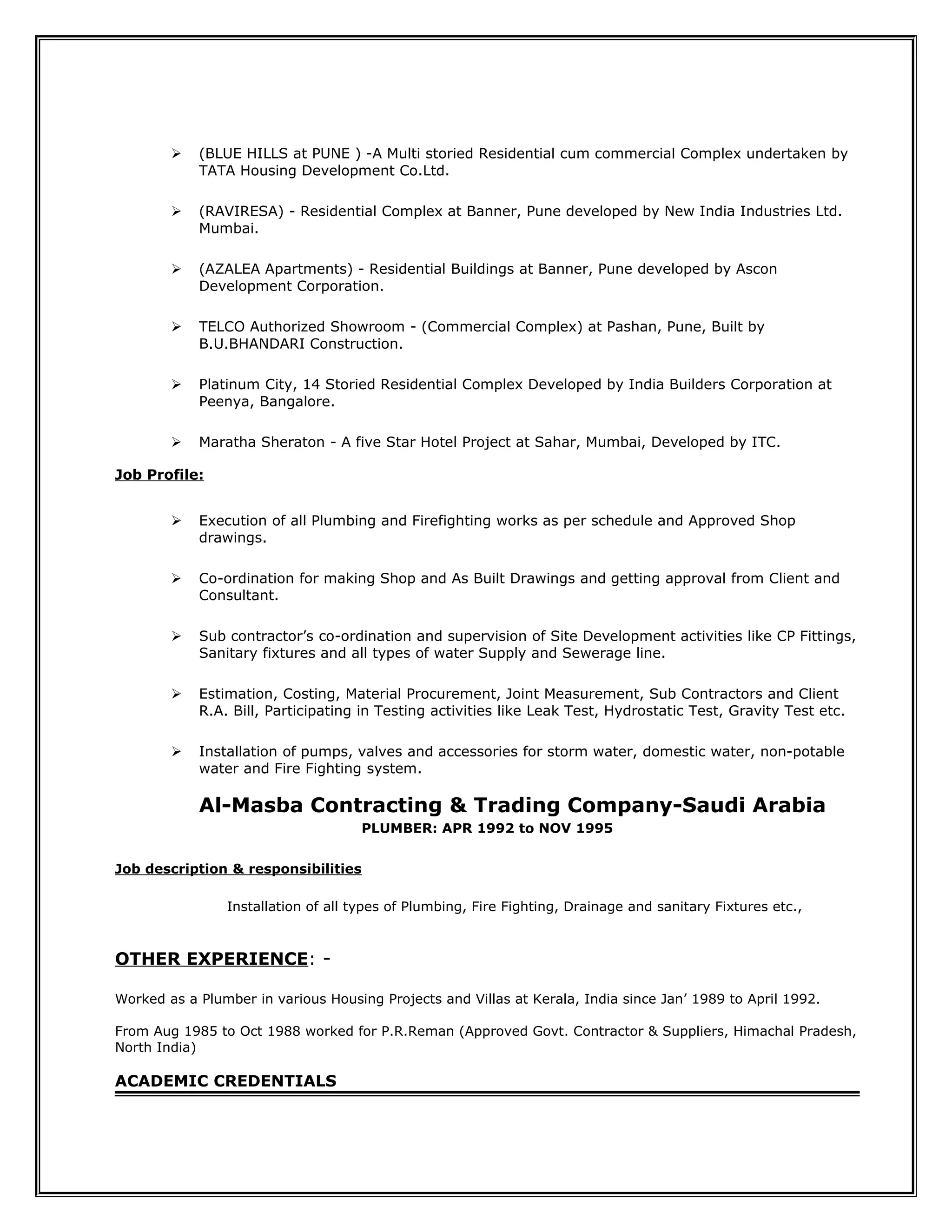  (BLUE HILLS at PUNE ) -A Multi storied Residential cum commercial Complex undertaken by
TATA Housing Development Co.Ltd.
 (RAVIRESA) - Residential Complex at Banner, Pune developed by New India Industries Ltd.
Mumbai.
 (AZALEA Apartments) - Residential Buildings at Banner, Pune developed by Ascon
Development Corporation.
 TELCO Authorized Showroom - (Commercial Complex) at Pashan, Pune, Built by
B.U.BHANDARI Construction.
 Platinum City, 14 Storied Residential Complex Developed by India Builders Corporation at
Peenya, Bangalore.
 Maratha Sheraton - A five Star Hotel Project at Sahar, Mumbai, Developed by ITC.
Job Profile:
 Execution of all Plumbing and Firefighting works as per schedule and Approved Shop
drawings.
 Co-ordination for making Shop and As Built Drawings and getting approval from Client and
Consultant.
 Sub contractor’s co-ordination and supervision of Site Development activities like CP Fittings,
Sanitary fixtures and all types of water Supply and Sewerage line.
 Estimation, Costing, Material Procurement, Joint Measurement, Sub Contractors and Client
R.A. Bill, Participating in Testing activities like Leak Test, Hydrostatic Test, Gravity Test etc.
 Installation of pumps, valves and accessories for storm water, domestic water, non-potable
water and Fire Fighting system.
Al-Masba Contracting & Trading Company-Saudi Arabia
PLUMBER: APR 1992 to NOV 1995
Job description & responsibilities
Installation of all types of Plumbing, Fire Fighting, Drainage and sanitary Fixtures etc.,
OTHER EXPERIENCE: -
Worked as a Plumber in various Housing Projects and Villas at Kerala, India since Jan’ 1989 to April 1992.
From Aug 1985 to Oct 1988 worked for P.R.Reman (Approved Govt. Contractor & Suppliers, Himachal Pradesh,
North India)
ACADEMIC CREDENTIALS
 