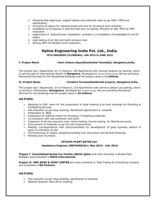 Checking Pipe alignment, support details and materials used as per MAR / MDS and
specification.
 Arranging GI sleeve for required length and size for structural work activities.
 Installation of GI sleeves in wall and slab prior to casting. Request for IRE, MDS for PMC
inspection.
 Supervision of Subcontractor Installation activities (i.e Installation of embedded CI and DI
pipes)
 Leak testing of air test and hydro pressure test.
 Raising IRE’s for Builders work inspection.
Hyline Engineering India Pvt. Ltd., India.
SITE ENGINEER (PLUMBING): JAN 2015 to JUNE 2015
I. Project Name : Ozon Urbana Aqua(Residential Township), Bangalore,India.
This project has 1 Basements, Gr.+5 Storey’s, 240 Apartments with common podium car parking, which
is coming near to International Airport of Bangalore, developed by Ozone Urbana Group. We are providing
Mechanical Services for this Residential Buildings and the project value is 50 millions.
II. Project Name : Unishire Terraza(Residential project), Bangalore,India.
This project has 1 Basements, Gr+14 Storey’s, 210 Apartments with common podium car parking, which
is coming in Thanisandra, Banagalore, developed by Unishire Group. We are providing Mechanical
Services for this Buildings and the project value is 35 millions.
Job Profile:
 Assisting to CAD team for the preparation of shop drawing & as built drawings for Plumbing &
Firefighting Services
 Site execution as per shop drawing, Mechanical specification & schedule
 Preparation of BOQ
 Preparation of material indent for Plumbing / Firefighting materials.
 Co-ordination with sub-contractor and client.
 Inspection of all site execution work ,Hydro testing, Gravity testing for Mechanical works
 Procurement of materials as per the site requirements.
 Meeting /correspondence with client/consultant for development of good business relation &
good co-ordination at site.
 Commissioning of system, preparing handing over documents and As Built Drawings.
 Handing over of project.
HITACHI PLANT QATAR LLC.
Assistance Engineer (MECHANICAL): May 2013 - July 2014
Project I: Consolidated Rental Car Facility (NDIA) Qatar and main contractor is Brooke field
Multiplex and Consultant is MACE International.
Project II: HMC BONE & JOINT CENTER and main contractor is Talal Trading & Contracting company
and Consultant is MZ Partners.
Job Profile:
 Site execution as per shop drawing, specification & schedule
 Material Quantity Take off for ordering
 