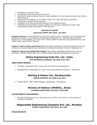  Preparation of material indent
 Co-ordination with sub-contractor and client
 Attending of weekly progress meeting, visual inspection of all site execution work, hydro testing,
gravity testing.
 Supervision of installation CI, DI, HDPE, Copper, PVC, ABS, PPR pipe for plumbing.
 Final fixing of sanitary with accessories,
 Installation of MI pipe and grooved fittings for Fire Fighting system.
 Installation of fire sprinkler, upright, pendant and wall type, installation of valves, PRV,
motorized BFV, Back Flow prevent check valve etc..
VOLTAS LTD, QATAR
Supervisor (PDFF): Nov 2010 - Jan 2013
Company overview: A TATA Enterprise and ISO 9001 certified company operating in the Air Conditioning &
Refrigeration Business. India’s largest Air Conditioning & Refrigeration Co., Manufacturing of Split Unit,
Package Unit, Chiller Packages, etc. range from 0.75TR to 1000TR in association with Standard Ref Co. USA,
Hitachi. Japan, Dunham Bush. Malaysia.
Project I: Heart of Doha Land Phase-1A, Doha, Qatar developed by Musherib Properties and main
contractor is Hyundai Engineering & Construction Co.Ltd.and Consultant is Burns & McDonnell, Inc.
Project II: Barwa City Residential Complex, Doha, Qatar, developed by Barwa City and main
contractor is Bilfinger Berger Qatar WLL .and Consultant is Maunsell Consultancy Services Ltd.
Hyline Engineering India Pvt. Ltd., India.
SITE ENGINEER (PLUMBING): May 2010 to Nov 2010
Major Projects Handled
 IT Project, Hyderabad Client:- Divya Sree Infra Structure Development
 Shopping Mall in Hyderabad City. Client: NSL Group Plumbing Consultant: Design tree
Sterling & Wilson Ltd., Mumbai,India.
SENIOR ENGINEER: Nov 2009 to Apr 2010
• Project Name: IIST, ISRO Projects, Valiyamala, Trivandrum.
Ministry of Defence (MODES)., Oman.
PLUMBING SUPERVISOR: JAN 2001 to NOV 2009
Job description & responsibilities
 All types of Maintenance work, Refurbishment and Minor new works in various camps at
Thumrait and Salalah.
Nagarwalla Engineering Company Pvt. Ltd., Mumbai.
PROJECT SUPERVISOR: FEB 1996 to DEC 2000
Project Executed:-
 