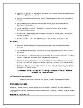  (BLUE HILLS at PUNE ) -A Multi storied Residential cum commercial Complex undertaken by
TATA Housing Development Co.Ltd.
 (RAVIRESA) - Residential Complex at Banner, Pune developed by New India Industries Ltd.
Mumbai.
 (AZALEA Apartments) - Residential Buildings at Banner, Pune developed by Ascon
Development Corporation.
 TELCO Authorized Showroom - (Commercial Complex) at Pashan, Pune, Built by
B.U.BHANDARI Construction.
 Platinum City, 14 Storied Residential Complex Developed by India Builders Corporation at
Peenya, Bangalore.
 Maratha Sheraton - A five Star Hotel Project at Sahar, Mumbai, Developed by ITC.
Job Profile:
 Execution of all Plumbing and Firefighting works as per schedule and Approved Shop
drawings.
 Co-ordination for making Shop and As Built Drawings and getting approval from Client and
Consultant.
 Sub contractor’s co-ordination and supervision of Site Development activities like CP Fittings,
Sanitary fixtures and all types of water Supply and Sewerage line.
 Estimation, Costing, Material Procurement, Joint Measurement, Sub Contractors and Client
R.A. Bill, Participating in Testing activities like Leak Test, Hydrostatic Test, Gravity Test etc.
 Installation of pumps, valves and accessories for storm water, domestic water, non-potable
water and Fire Fighting system.
Al-Masba Contracting & Trading Company-Saudi Arabia
PLUMBER: APR 1992 to NOV 1995
Job description & responsibilities
Installation of all types of Plumbing, Fire Fighting, Drainage and sanitary Fixtures etc.,
OTHER EXPERIENCE: -
Worked as a Plumber in various Housing Projects and Villas at Kerala, India since Jan’ 1989 to April 1992.
From Aug 1985 to Oct 1988 worked for P.R.Reman (Approved Govt. Contractor & Suppliers, Himachal Pradesh,
North India)
ACADEMIC CREDENTIALS
 
