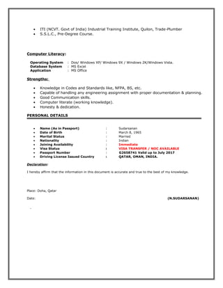 • ITI (NCVT. Govt of India) Industrial Training Institute, Quilon, Trade-Plumber
• S.S.L.C., Pre-Degree Course.
Computer Literacy:
Operating System : Dos/ Windows XP/ Windows 9X / Windows 2K/Windows Vista.
Database System : MS Excel
Application : MS Office
Strengths:
• Knowledge in Codes and Standards like, NFPA, BS, etc.
• Capable of handling any engineering assignment with proper documentation & planning.
• Good Communication skills.
• Computer literate (working knowledge).
• Honesty & dedication.
PERSONAL DETAILS
• Name (As in Passport) : Sudarsanan
• Date of Birth : March 8, 1965
• Marital Status : Married
• Nationality : Indian
• Joining Availability : Immediate
• Visa Status : VISA TRANSFER / NOC AVAILABLE
• Passport Number : G2658741 Valid up to July 2017
• Driving License Issued Country : QATAR, OMAN, INDIA.
Declaration:
I hereby affirm that the information in this document is accurate and true to the best of my knowledge.
Place: Doha, Qatar
Date: (N.SUDARSANAN)
 