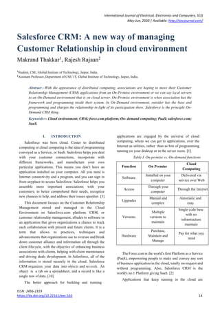International Journal of Electrical, Electronics and Computers, 5(3)
May-Jun, 2020 | Available: http://eecjournal.com/
ISSN: 2456-2319
https://dx.doi.org/10.22161/eec.533 14
Salesforce CRM: A new way of managing
Customer Relationship in cloud environment
Makrand Thakkar1
, Rajesh Rajaan2
1
Student, CSE, Global Institute of Technology, Jaipur, India.
2
Assistant Professor, Department of CSE/ IT, Global Institute of Technology, Jaipur, India.
Abstract—With the appearance of distributed computing, associations are hoping to move their Customer
Relationship Management (CRM) applications from an On-Premise environment or we can say local servers
to an On-Demand environment that is on cloud server. On-Premise environment is when association has the
framework and programming inside their system. In On-Demand environment, outsider has the base and
programming and charges the relationship in light of its participation show. Salesforce is the principle On-
Demand CRM thing.
Keywords— Cloud environment; CRM; force.com platform; On- demand computing; PaaS; salesforce.com;
SaaS.
I. INTRODUCTION
Salesforce was born cloud. Center to distributed
computing or cloud computing is the idea of programming
conveyed as a Service, or SaaS. Salesforce helps you deal
with your customer connections, incorporate with
different frameworks, and manufacture your own
particular applications. This means you don’t have an
application installed on your computer. All you need is
Internet connectivity and a program, and you can sign in
from anyplace to access Salesforce. Salesforce helps you
assemble more important associations with your
customers; to better comprehend their needs, recognize
new chances to help, and address their issues speedier. [3]
This document focuses on the Customer Relationship
Management stored and managed in the Cloud
Environment on Salesforce.com platform. CRM, or
customer relationship management, alludes to software or
an application that gives organizations a chance to track
each collaboration with present and future clients. It is a
term that allows to practices, techniques and
advancements that organizations use to oversee and break
down customer alliance and information all through the
client lifecycle, with the objective of enhancing business
associations with clients, helping with client maintenance
and driving deals development. In Salesforce, all of the
information is stored securely in the cloud. Salesforce
CRM organizes your data into objects and records. An
object is a tab on a spreadsheet, and a record is like a
single row of data. [10]
The better approach for building and running
applications are engaged by the universe of cloud
computing, where we can get to applications, over the
Internet as utilities, rather than as bits of programming
running on your desktop or in the server room. [1]
Table I. On-premise vs. On-demand functions
Function On Premise
Cloud
Computing
Software
Installed on your
computer
Delivered via
service over Web
Access
Through your
computer
Through the Internet
Upgrades
Manual and
complex
Automatic and
easy
Versions
Multiple
versions to
maintain
Single code base
with no
infrastructure
maintain
Hardware
Purchase,
Maintain and
Manage
Pay for what you
need
The Force.com is the world's first Platform as a Service
(PaaS), empowering people to make and convey any sort
of business application in the cloud, totally on-request and
without programming. Also, Salesforce CRM is the
world's no.1 Platform giving SaaS. [2]
Applications that keep running in the cloud are
 