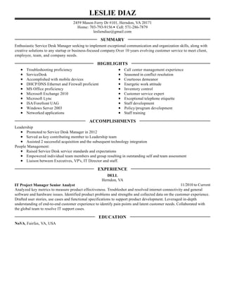 LESLIE DIAZ
2459 Mason Ferry Dr #101, Herndon, VA 20171
Home: 703-793-9156 • Cell: 571-286-7879
lesliendiaz@gmail.com
Enthusiastic Service Desk Manager seeking to implement exceptional communication and organization skills, along with
creative solutions to any startup or business-focused company.Over 10 years evolving customer service to meet client,
employee, team, and company needs.
Troubleshooting proficiency
ServiceDesk
Accomplished with mobile devices
DHCP/DNS Ethernet and Firewall proficient
MS Office proficiency
Microsoft Exchange 2010
Microsoft Lync
ISA/Forefront UAG
Windows Server 2003
Networked applications
Call center management experience
Seasoned in conflict resolution
Courteous demeanor
Energetic work attitude
Inventory control
Customer service expert
Exceptional telephone etiquette
Staff development
Policy/program development
Staff training
Leadership
Promoted to Service Desk Manager in 2012
Served as key contributing member to Leadership team
Assisted 2 successful acquisition and the subsequent technology integration
People Management:
Raised Service Desk service standards and expectations
Empowered individual team members and group resulting in outstanding self and team assessment
Liaison between Executives, VP's, IT Director and staff.
11/2010 to Current
DELL
Herndon, VA
IT Project Manager Senior Analyst
Analyzed key metrics to measure product effectiveness. Troubleshot and resolved internet connectivity and general
software and hardware issues. Identified product problems and strengths and collected data on the customer experience.
Drafted user stories, use cases and functional specifications to support product development. Leveraged in-depth
understanding of end-to-end customer experience to identify pain points and latent customer needs. Collaborated with
the global team to resolve IT support cases.
NoVA, Fairfax, VA, USA
SUMMARY
HIGHLIGHTS
ACCOMPLISHMENTS
EXPERIENCE
EDUCATION
 