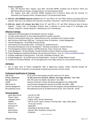 Projects Completed:
− GAIL, LPG Recovery Plant, Vijaipur, Guna (MP): 132/6.6kV SWYRD: Complete Civil & Electric’s Works and
SBP/Pentane Recover Project: Complete Electric’s & Instrumentation Works
− NFL, Vijaipur, Guna (MP): 132/6.6kV SWYRD: Complete Civil & Electric’s Works LPG Gas Terminal T-2
Automation Cum Expansion Works: Complete Electric’s & Instrumentation Works
(2) With M/s. DCM SHRIRAM Industries LimitedWith M/s. DCM SHRIRAM Industries Limited (From 16th
July’1994 to 10th
June’1996): Worked as Graduate Electrical
Engineer. Role was to do complete work execution as drawing / documents / Specification & Latest IS Standards.
(3) With M/s. Havell’s (P) Limited, New DelhiWith M/s. Havell’s (P) Limited, New Delhi (From 15th
July’1993 to 15th
July’1994): Worked as Sales & Service
Engineer – Product Line: LV Switchgear Products. Role in selection of correct rating of LT Switchgear with
Utilities / Industries / Process industries / Manufacturers of LT Switchboards.
Effective Trainings:Effective Trainings:
1. Negotiation skills by Management Development Institute, Gurgaon
2. Six-sigma quality approach to solve repeated problems in project execution.
3. Effective Communication Skills by Dr. Ameeta Parsuram & Ms. Jaya Mishra from Credence Global.
4. Best Practices of MS-Project’2003 tool - Training by Center of Excellence - Project Management.
5. Contract Management – By ALSTOM University faculty
6. Assertiveness & Communication Skills – Training by Dr. Ameeta Parsuram
7. Personality Development & Carrier Development – Workshop training by Dr. Ameeta Parsuram.
8. Time Management (Advance Module)- ALSTOM University, France Faculty (Mr. Oliver)
9. Stress Management – By Hans Dholakia, Founder President of Holistic Health & Luminous Learning Inc.
10. Project Management Leadership Workshop with International Practices – From IIL, France & ALSTOM University.
11. Strategic Leadership & Communication - From XLRI, Jamshedpur faculty(Dr. Joe)
12. Change Management – By ALSTOM University (People Quest) – Faculty of ‘Linkage Western Europe’
13. Creativity & Innovation Methods – On the job application to do 6 Sigma Analysis of critical business factors.
Attributes:Attributes:
• Use of latest tools of Project Management (Risk & Opportunity Analysis, Project Planning through MS-
PROJECT’2010) for all domains covering design & engineering/execution/contract closing.
Professional Qualification & Trainings:Professional Qualification & Trainings:
High School 67.5% marks & Intermediate with 62% marks from U.P. Board
B.Tech. (Electrical) 76.38% marks from COLTECH, GBPUAT, Pant Nagar (Nainital) - Year 1993.
MBA (Operations) With 70% marks from IGNOU, New Delhi in Year 2000.
ACPDM Advance Certificate in Power Distribution Management from IGNOU-2007
IPMA (Level-D) Level-D Project Management Associate from IPMA, New Delhi – 2008
Business Management Fast Track Business Management from IIM, Bangalore (20 days Residential Course)
PM Leadership Course PM Leadership Course by ALSTOM-University & ILM – Paris in Dec’08 – Jan’09
Personal Details:Personal Details:
Age & Date of birth : 44 & 05.10.1970.
Fathers’ Name : Shri R. K. Gupta
Languages Known : English, Hindi, German (Awareness).
Hobbies : Flair for travel, sports, interest in morning walk / yoga, indoor games.
Present CTC : 47 lacs (per annum)
Expected CTC : Negotiable
Based at : Ghaziabad & Working at Noida
Martial Status : Married, Wife: Housewife, having 2 kids
Notice Period : 03 Months
----------------
Ashutosh Garg Page 3 of 4
 