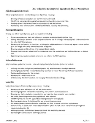 Role in Business Development, Operation & Change Management
Project Management & Delivery
Deliver projects to achieve client and corporate objectives, including:
– Ensuring contractual obligations are identified and understood.
– Identifying, assessing and managing business, community and environmental risks.
– Ensuring project controls and reporting responsibilities are put in place.
– Maintaining clear communication with key stakeholders, including the community.
Planning and Budgeting
Develop and deliver against project goals and objectives including:
– Preparing management plans and milestones, ensuring project delivery in optimal time.
– Setting the strategic direction for the project in line with the BU strategy, with appropriate contributions from
the other ALSTOM employees.
– Managing the profitability of the project by overseeing budget expenditure, conducting regular reviews against
plan and budget and taking corrective actions as required.
– Ensuring accuracy and timeliness of forecasts and cost reports.
– Ensuring the appropriate allocation of resources to achieve the project time and quality objectives at optimal
cost.
– Optimizing resources to meet cost constraints and enhance ALSTOM’s position.
Business Relationships
Build & maintain productive internal / external relationships to facilitate the delivery of project:
– Creating and maintaining strong relationships with key external clients and key stakeholder
– Clarifying key stakeholder needs and allocating resources to ensure the delivery of effective outcomes
– Satisfying obligations under the contract
– Managing the client’s expectations
– Understanding the client’s culture and managing the relationship accordingly
Leadership
Lead and develop an effective and productive team, including:
– Managing the work performance of self and direct reports
– Developing alignment between team capability and function’s business objectives
– Ensuring role clarity, including responsibilities and reporting lines, exists for team members
– Recruiting, developing and retaining high caliber team members
– Identifying resource and skill gaps and developing strategies to bridge gaps
– Developing operational flexibilities within and between team members
– Encouraging an environment of sharing knowledge and ideas to ensure continuous improvement
– Demonstrating on a daily basis personal behaviors that uphold ALSTOM values with a view to driving these
values throughout the BU
– Keeping up to date professionally about operational and leadership practices
– Developing broader succession planning outcomes
Ashutosh Garg Page 4 of 4
 