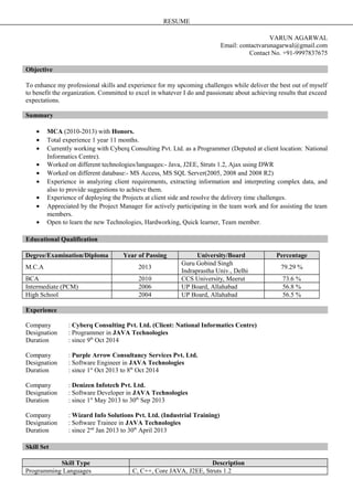 RESUME
VARUN AGARWAL
Email: contactvarunagarwal@gmail.com
Contact No. +91-9997837675
Objective
To enhance my professional skills and experience for my upcoming challenges while deliver the best out of myself
to benefit the organization. Committed to excel in whatever I do and passionate about achieving results that exceed
expectations.
Summary
• MCA (2010-2013) with Honors.
• Total experience 1 year 11 months.
• Currently working with Cyberq Consulting Pvt. Ltd. as a Programmer (Deputed at client location: National
Informatics Centre).
• Worked on different technologies/languages:- Java, J2EE, Struts 1.2, Ajax using DWR
• Worked on different database:- MS Access, MS SQL Server(2005, 2008 and 2008 R2)
• Experience in analyzing client requirements, extracting information and interpreting complex data, and
also to provide suggestions to achieve them.
• Experience of deploying the Projects at client side and resolve the delivery time challenges.
• Appreciated by the Project Manager for actively participating in the team work and for assisting the team
members.
• Open to learn the new Technologies, Hardworking, Quick learner, Team member.
Educational Qualification
Degree/Examination/Diploma Year of Passing University/Board Percentage
M.C.A 2013
Guru Gobind Singh
Indraprastha Univ., Delhi
79.29 %
BCA 2010 CCS University, Meerut 73.6 %
Intermediate (PCM) 2006 UP Board, Allahabad 56.8 %
High School 2004 UP Board, Allahabad 56.5 %
Experience
Company : Cyberq Consulting Pvt. Ltd. (Client: National Informatics Centre)
Designation : Programmer in JAVA Technologies
Duration : since 9th
Oct 2014
Company : Purple Arrow Consultancy Services Pvt. Ltd.
Designation : Software Engineer in JAVA Technologies
Duration : since 1st
Oct 2013 to 8th
Oct 2014
Company : Denizen Infotech Pvt. Ltd.
Designation : Software Developer in JAVA Technologies
Duration : since 1st
May 2013 to 30th
Sep 2013
Company : Wizard Info Solutions Pvt. Ltd. (Industrial Training)
Designation : Software Trainee in JAVA Technologies
Duration : since 2nd
Jan 2013 to 30th
April 2013
Skill Set
Skill Type Description
Programming Languages C, C++, Core JAVA, J2EE, Struts 1.2
 
