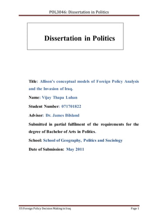 POL3046: Dissertation in Politics
US Foreign Policy Decision Making in Iraq Page 1
Title: Allison’s conceptual models of Foreign Policy Analysis
and the Invasion of Iraq.
Name: Vijay Thapa Luhan
Student Number: 071701822
Advisor: Dr. James Bilsland
Submitted in partial fulfilment of the requirements for the
degree of Bachelor of Arts in Politics.
School: School of Geography, Politics and Sociology
Date of Submission: May 2011
Dissertation in Politics
 