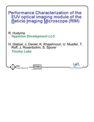 a subsidiary of SSGPO
1
Performance Characterization of the
EUV optical imaging module of the
Reticle Imaging Microscope (RIM)
R. Hudyma
Hyperion Development LLC
H. Glatzel, J. Daniel, K. Khajehnouri, U. Mueller, T.
Roff, J. Rosenbohm, S. Sporer
Tinsley Labs
 