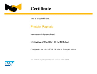 Certificate
This is to confirm that
Phetole Raphala
has successfully completed
Overview of the SAP CRM Solution
Completed on 10/11/2016 08:26 AM Europe/London
This certificate of participation has been issued on behalf of SAP.
 