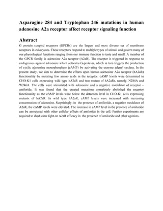 Asparagine 284 and Tryptophan 246 mutations in human
adenosine A2a receptor affect receptor signaling function
Abstract
G protein coupled receptors (GPCRs) are the largest and most diverse set of membrane
receptors in eukaryotes. These receptors respond to multiple types of stimuli and govern many of
our physiological functions ranging from our immune function to taste and smell. A member of
the GPCR family is adenosine A2a receptor (A2aR). The receptor is triggered in response to
endogenous agonist adenosine which activates G-proteins, which in turn triggers the production
of cyclic adenosine monophosphate (cAMP) by activating the enzyme adenyl cyclase. In the
present study, we aim to determine the effects upon human adenosine A2a receptor (hA2aR)
functionality by mutating few amino acids in the receptor. cAMP levels were determined in
CHO-K1 cells expressing wild type hA2aR and two mutant of hA2aRs, namely, N284A and
W246A. The cells were stimulated with adenosine and a negative modulator of receptor –
amiloride. It was found that the created mutations completely abolished the receptor
functionality as the cAMP levels were below the detection level in CHO-K1 cells expressing
mutants of hA2aR. In wild type hA2aR, cAMP levels were increased with increasing
concentration of adenosine. Surprisingly, in the presence of amiloride, a negative modulator of
A2aR, the cAMP levels were elevated. The increase in cAMP level in the presence of amiloride
can be associated with other cellular effects of amiloride in the cell. Further experiments are
required to shed some light on A2aR efficacy in the presence of amiloride and other agonists.
 