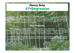 Our Heavy Duty Water-Based and Biodegradable ST•Degreaser is a proprietary
formulated with organic solvents, surface active agents and additives delivering
powerful solvency strength against stubborn oil sludge, heavy oil, tar and asphaltene
deposits. It offers fast penetration and cleaning performance and is not contain
harmful volatile and hazardous petroleum.
Key Features
Heavy Duty
ST•Degreaser
Key Features
✓ Water-based & biodegradable; ✓ Non-volatile, non-flammable ✓ non-toxic ✓
non-corrosive ✓ friendly handling ✓ Strong solvency strength reduced cleaning time
✓ Significantly reduces hydro-blasting & hydro-jetting time ✓ High concentration
and can be diluted with water by at least 1:1 as part for Logistic and cost saving
It penetrates fast through the oil layers, cleaning the equipment surface by breaking
up and emulsifying the oil molecules allowing easily rinsing with water without
residues leaving behind.
1STBRO NIAGA SDN. BHD
www.stbroniaga.com - sales@stbroniaga.com
+603•3344•2990
 