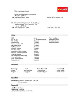 (II) C-Town Supermarkets
Jordan Country Office – Account Dept.
AMMAN – JORDAN
Job title: Supervisor Casher January 2005 –January 2007
(1) Attazaj fresh bakery company (Cashier) Zarqa
Jordan Country Office – Account Dept.
Zarqa – JORDAN
Job title: Supervisor Casher Feb. 2002 – Dec 2004
Skills
Skill Level Years practiced
MS WORD 70 WPM Intermediate More than 5 years
MS EXCEL Excellent More than 5 years
Internet Skills Excellent More than 5 years
Communication skills Excellent
Negotiation skills Excellent
Self motivation Excellent
Creative thinking Excellent
Creative writing V.Good
Editorial and writing skills V.Good
Learning and Development Excellent
Organizing skills Excellent
Influencing and persuading Excellent
Work within team Excellent
Work under pressure Excellent
Sales courses ` Excellent
Languages
Language Level Years Practiced Last Used
Arabic Mother tongue Daily spoken 1 month or less
English Very good More than 5 years 1 month or less
Education
University: Al Balqa’a Applied UNIV. Feb.2006
Amman- Jordan
Target Job
Job Type: Employee
Job Status: Full Time
Job Location: Jordan & out Country
 
