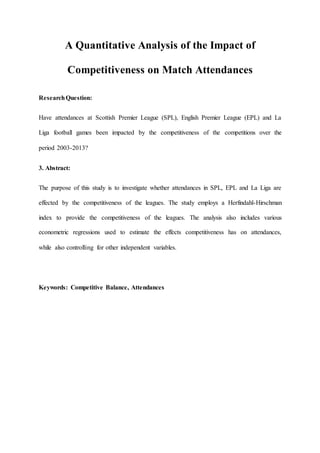 A Quantitative Analysis of the Impact of
Competitiveness on Match Attendances
ResearchQuestion:
Have attendances at Scottish Premier League (SPL), English Premier League (EPL) and La
Liga football games been impacted by the competitiveness of the competitions over the
period 2003-2013?
3. Abstract:
The purpose of this study is to investigate whether attendances in SPL, EPL and La Liga are
effected by the competitiveness of the leagues. The study employs a Herfindahl-Hirschman
index to provide the competitiveness of the leagues. The analysis also includes various
econometric regressions used to estimate the effects competitiveness has on attendances,
while also controlling for other independent variables.
Keywords: Competitive Balance, Attendances
 