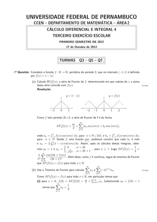UNIVERSIDADE FEDERAL DE PERNAMBUCO
CCEN – DEPARTAMENTO DE MATEM´ATICA – ´AREA 2
C´ALCULO DIFERENCIAL E INTEGRAL 4
TERCEIRO EXERC´ICIO ESCOLAR
PRIMEIRO SEMESTRE DE 2012
17 de Outubro de 2012
TURMAS Q3 – Q5 – Q7.
1a Quest˜ao: Considere a fun¸c˜ao f : R → R, peri´odica de per´ıodo 2, que no intervalo (−1, 1] ´e deﬁnida
por f(x) = 1 − |x|.
(a) Calcule SF[f](x), a s´erie de Fourier de f, determinando em que valores de x a soma
desta s´erie coincide com f(x). (2,0 pts)
Resolu¸c˜ao:
y = 1 − |x|
−1−1 0 1
y = f(x)
−2 −1 0 1 2
Como f tem per´ıodo 2L=2, a s´erie de Fourier de f ´e da forma
SF[f](x) =
a0
2
+
∞
n=1
[an cos (nπx) + bn sen (nπx)] ,
onde an =
1
−1 f(x) cos (nπx) dx, para n ∈ N ∪ {0}, e bn =
1
−1 f(x) sen (nπx) dx,
para n ∈ N. Sendo f uma fun¸c˜ao par, podemos concluir que cada bn ´e nulo
e an = 2
1
0 (1 − x) cos(nπx) dx. Assim, ap´os os c´alculos destas integrais, obte-
mos a0 = 1 e an =
0 , n = 2k
4
n2π2 , n = 2k + 1
, para n ≥ 1. Logo SF[f](x) =
1
2
+
4
π2
∞
k=0
cos((2k + 1)πx)
(2k + 1)2
. Al´em disso, como f ´e cont´ınua, segue do teorema de Fourier
que SF[f](x) = f(x) para todo x ∈ R.
(b) Use o Teorema de Fourier para calcular
∞
n=1
an e
∞
n=1
(−1)n+1
an. (1,0 pts)
Como SF[f](x) = f(x) para todo x ∈ R, em particular temos que
(i) para x = 0, f(0) = SF[f](0) = a0
2 + ∞
n=1 an. Substituindo a0 = f(0) = 1
temos que
∞
n=1
an =
1
2
.
 