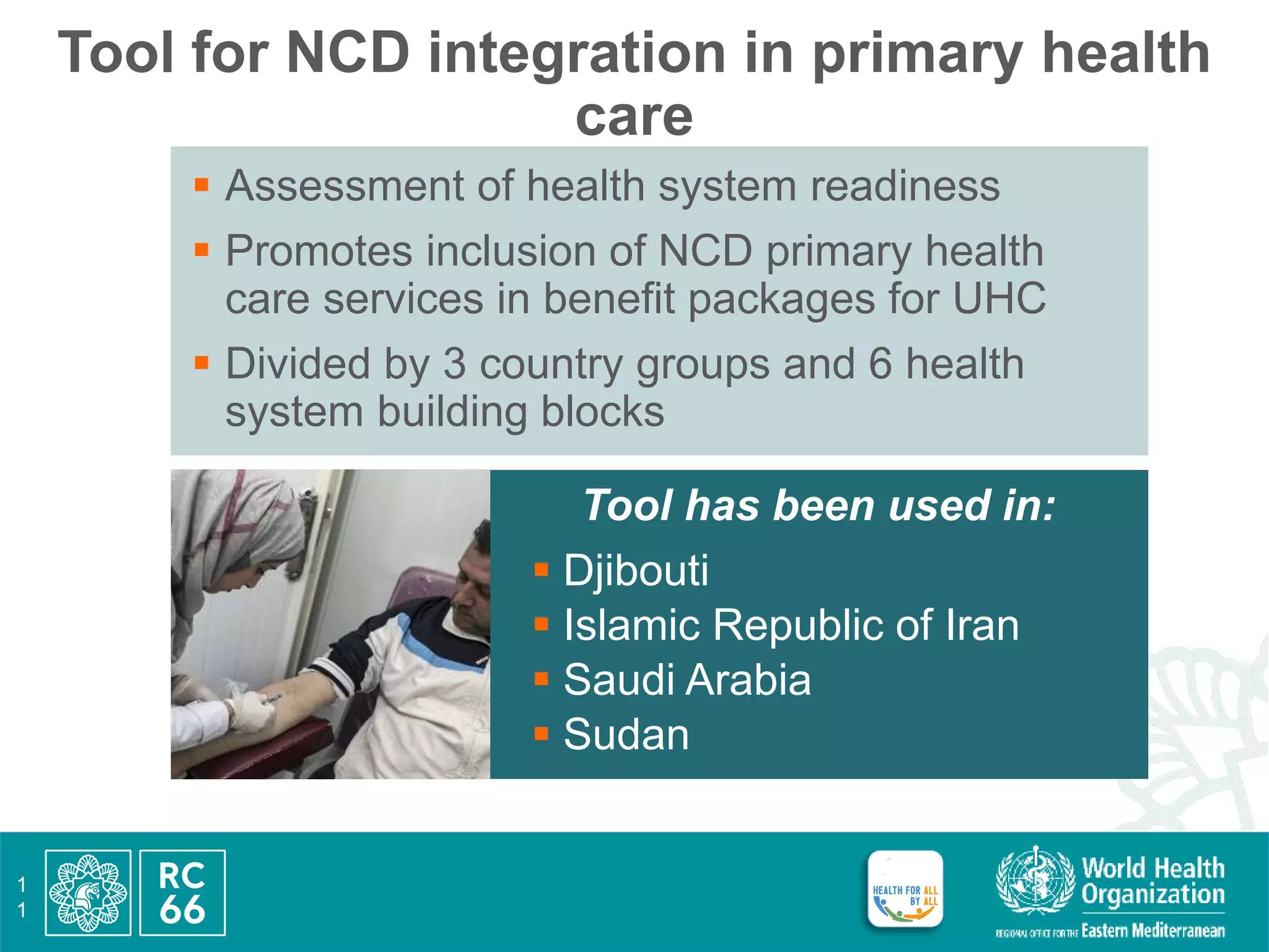 Tool for NCD integration in primary health
care
1
1
 Assessment of health system readiness
 Promotes inclusion of NCD primary health
care services in benefit packages for UHC
 Divided by 3 country groups and 6 health
system building blocks
Tool has been used in:
 Djibouti
 Islamic Republic of Iran
 Saudi Arabia
 Sudan
 