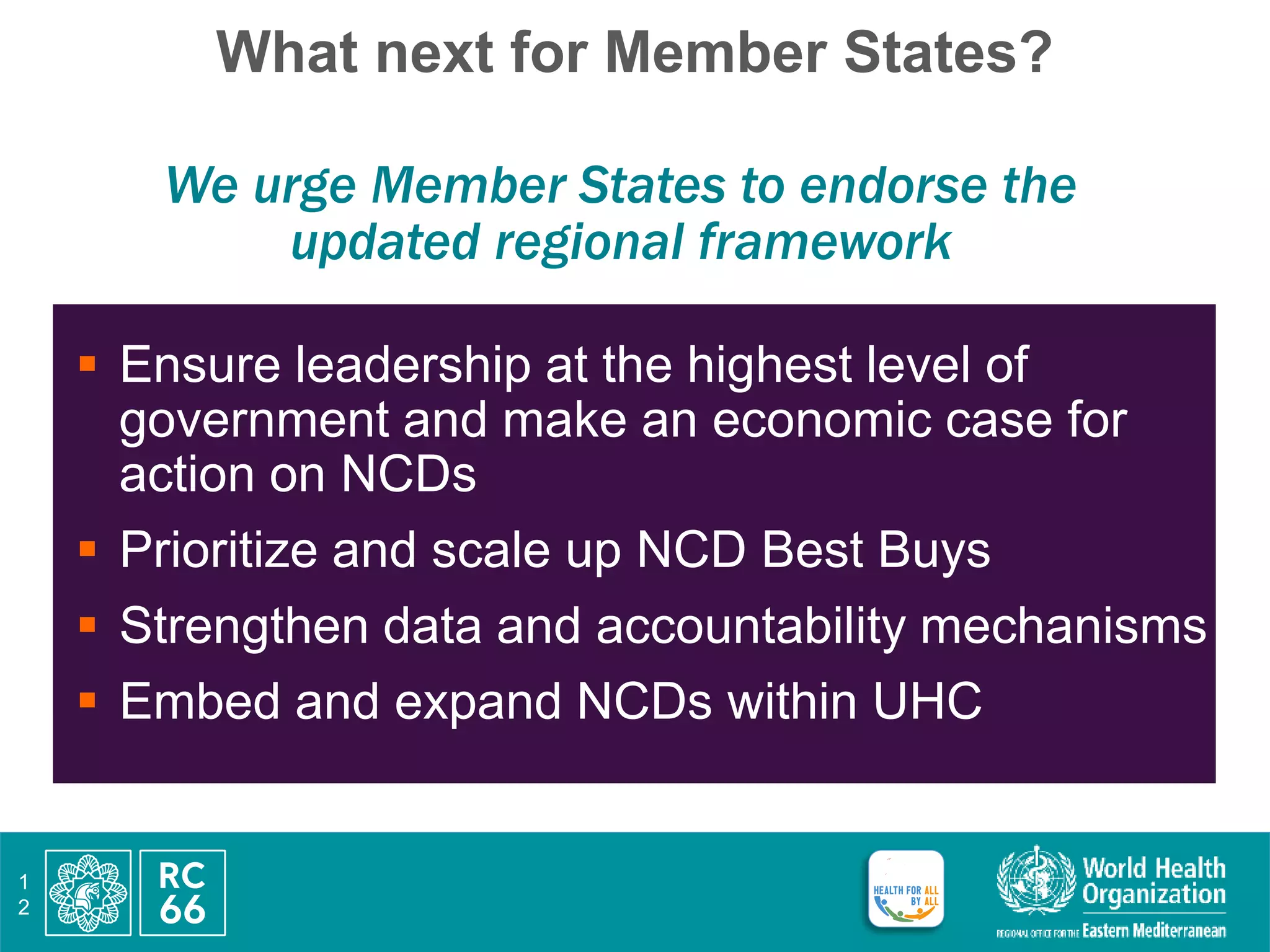 What next for Member States?
We urge Member States to endorse the
updated regional framework
 Ensure leadership at the highest level of
government and make an economic case for
action on NCDs
 Prioritize and scale up NCD Best Buys
 Strengthen data and accountability mechanisms
 Embed and expand NCDs within UHC
1
2
 