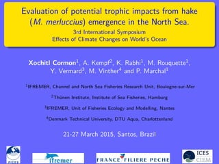 Evaluation of potential trophic impacts from hake
(M. merluccius) emergence in the North Sea.
3rd International Symposium
Eﬀects of Climate Changes on World’s Ocean
Xochitl Cormon1, A. Kempf2, K. Rabhi1, M. Rouquette1,
Y. Vermard3, M. Vinther4 and P. Marchal1
1IFREMER, Channel and North Sea Fisheries Research Unit, Boulogne-sur-Mer
2Thünen Institute, Institute of Sea Fisheries, Hamburg
3IFREMER, Unit of Fisheries Ecology and Modelling, Nantes
4Denmark Technical University, DTU Aqua, Charlottenlund
21-27 March 2015, Santos, Brazil
 