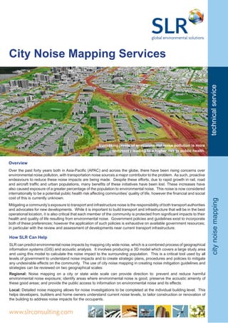 City Noise Mapping Services
Increasing levels of environmental noise pollution is more
commonly leading to a higher risk to public health.
Overview
Over the past forty years both in Asia-Pacific (APAC) and across the globe, there have been rising concerns over
environmental noise pollution, with transportation noise sources a major contributor to the problem. As such, proactive
endeavours to reduce these noise impacts are being made. Despite these efforts, due to rapid growth in rail, road
and aircraft traffic and urban populations, many benefits of these initiatives have been lost. These increases have
also caused exposure of a greater percentage of the population to environmental noise. This noise is now considered
internationally to be a potential public health risk affecting communities’ quality of life, however the financial and social
cost of this is currently unknown.
Mitigating a community’s exposure to transport and infrastructure noise is the responsibility of both transport authorities
and advocates for new developments. While it is important to build transport and infrastructure that will be in the best
operational location, it is also critical that each member of the community is protected from significant impacts to their
health and quality of life resulting from environmental noise. Government policies and guidelines exist to incorporate
both of these preferences; however the application of such policies is exhaustive on available government resources;
in particular with the review and assessment of developments near current transport infrastructure.
citynoisemappingtechnicalservice
www.slrconsulting.com
How SLR Can Help
SLR can predict environmental noise impacts by mapping city wide noise, which is a combined process of geographical
information systems (GIS) and acoustic analysis. It involves producing a 3D model which covers a large study area
and using this model to calculate the noise impact to the surrounding population. This is a critical tool used by all
levels of government to understand noise impacts and to create strategic plans, procedures and policies to mitigate
any undesirable effects on the community. The use of city noise mapping in creating noise mitigation guidelines and
strategies can be reviewed on two geographical scales:
Regional: Noise mapping on a city or state wide scale can provide direction to: prevent and reduce harmful
environmental noise exposure; identify areas where environmental noise is good, preserve the acoustic amenity of
these good areas; and provide the public access to information on environmental noise and its effects.
Local: Detailed noise mapping allows for noise investigations to be completed at the individual building level. This
helps developers, builders and home owners understand current noise levels, to tailor construction or renovation of
the building to address noise impacts for the occupants.
 