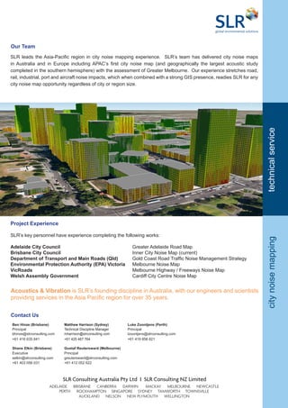 Ben Hinze (Brisbane) Matthew Harrison (Sydney) Luke Zoontjens (Perth)
Principal Technical Discipline Manager Principal
bhinze@slrconsulting.com mharrison@slrconsulting.com lzoontjens@slrconsulting.com
+61 416 635 841 +61 425 467 764 +61 419 856 621
Shane Elkin (Brisbane) Gustaf Reutersward (Melbourne)
Executive Principal
selkin@slrconsulting.com greutersward@slrconsulting.com
+61 403 056 031 +61 412 052 622
Contact Us
citynoisemapping
SLR leads the Asia-Pacific region in city noise mapping experience. SLR’s team has delivered city noise maps
in Australia and in Europe including APAC’s first city noise map (and geographically the largest acoustic study
completed in the southern hemisphere) with the assessment of Greater Melbourne. Our experience stretches road,
rail, industrial, port and aircraft noise impacts, which when combined with a strong GIS presence, readies SLR for any
city noise map opportunity regardless of city or region size.
Our Team
technicalservice
Project Experience
SLR’s key personnel have experience completing the following works:
Adelaide City Council	 				 Greater Adelaide Road Map
Brisbane City Council					 Inner City Noise Map (current)
Department of Transport and Main Roads (Qld)	 Gold Coast Road Traffic Noise Management Strategy
Environmental Protection Authority (EPA) Victoria	 Melbourne Noise Map
VicRoads						 Melbourne Highway / Freeways Noise Map
Welsh Assembly Government 				 Cardiff City Centre Noise Map
Acoustics & Vibration is SLR’s founding discipline in Australia, with our engineers and scientists
providing services in the Asia Pacific region for over 35 years.
SLR Consulting Australia Pty Ltd I SLR Consulting NZ Limited
AUCKLAND NELSON NEW PLYMOUTH WELLINGTON
ADELAIDE BRISBANE CANBERRA DARWIN MACKAY MELBOURNE NEWCASTLE
PERTH ROCKHAMPTON SINGAPORE SYDNEY TAMWORTH TOWNSVILLE
 