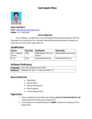 Curriculum Vitae
ABDUL RAHMAN.A
Email: abdulrahman.deira@gmail.com
Mobile: +971- 565528381
Career Objective
As an employee, my objective is to use my full potential and work with great effort for
the growth of my satisfaction lies. I will work dedicatedly and devotedly and accomplish my
tasks with more than what I expected of me.
Qualification:
Course Pass Out Institution University
B.Sc., Computer
Science
2009 RDB College of Arts and
Science
Bharathidhasan University
M.C.A 2012 Annamalai University Annamalai University
Software Proficiency:
Languages Java, J2EE & Advance Java, HTML
Platforms Windows XP, Vista, 7, 8 and Linux RHEL 5.9
Area of Interest:
 Web Admin
 System Admin
 System Management
 Web Designing
 Technical Department
Experience:
1. I have completed my internship and training at Ascent Technosoft India Pvt. Ltd
during the period of February to October 2011.
2. I was worked as a Technical Assistant in SMART, Chennai from January 2014 to
August 2014.
 