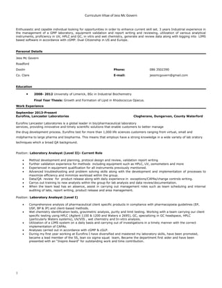 Curriculum Vitae of Jess Mc Govern
Enthusiastic and capable individual looking for opportunities in order to enhance current skill set. 3 years Industrial experience in
the management of a GMP laboratory, equipment validation and report writing and reviewing, utilization of various analytical
instruments, proficiency in UV, HPLC and GC, in vitro and wet chemistry, generate and review data along with logging into LIMS
based software in accordance with cGMP. Dual Citizenship in US and Europe.
Personal Details
Jess Mc Govern
Roadford
Doolin Phone: 086 3502390
Co. Clare E-mail: jessmcgovern@gmail.com
Education
• 2008- 2012 University of Limerick, BSc in Industrial Biochemistry
Final Year Thesis: Growth and Formation of Lipid in Rhodococcus Opacus.
Work Experience
September 2013-Present
Eurofins, Lancaster Laboratories Clogherane, Dungarvan, County Waterford
Eurofins Lancaster Laboratories is a global leader in bio/pharmaceutical laboratory
services, providing innovative and timely scientific solutions that enable customers to better manage
the drug development process. Eurofins test for more than 1,000 life sciences customers ranging from virtual, small and
midpharma to large pharma and biopharma. This means that employs have a strong knowledge in a wide variety of lab oratory
techniques which a broad QA background.
Position: Laboratory Analayst (Level II)- Current Role
• Method development and planning, protocol design and review, validation report writing
• Further validation experience for methods including equipment such as HPLC, UV, osmometers and more
• Experienced in equipment qualification for all instruments previously mentioned.
• Advanced troubleshooting and problem solving skills along with the development and implementation of processes to
maximize efficiency and minimize workload within the group.
• Data/QA review for product release along with daily experience in exceptions/CAPAs/change controls writing.
• Carrys out training to new analysts within the group for lab analysis and data review/documentation.
• When the team lead has an absence, assist in carrying out management roles such as team scheduling and internal
auditing of labs, report writing, product release and area management.
Position: Laboratory Analayst (Level I)
• Comprehensive analysis of pharmaceutical client specific products in compliance with pharmacopoeia guidelines (EP,
USP, BP & JP) and client-based methods.
• Wet chemistry identification tests, gravimetric analysis, purity and limit testing. Working with a team carrying our client
specific testing using HPLC (Agilent 1100 & 1200 and Waters e 2695), GC, specializing in GC headspace, HPLC
(particularly Waters systems), UV/VIS , wet chemistry and In-vitro analysis.
• Utilization of a LIMS system on a daily basis and carrying out of investigations in a timely manner with the correct
implementation of CAPAs.
• Analyses carried out in accordance with cGMP & cGLP.
• During my first year working at Eurofins I have diversified and mastered my laboratory skills, have been promoted,
became a lead member of the 5S, lean six sigma squat team, Became the department first aider and have been
presented with an “Inspire Award" for outstanding work and time contribution.
1
 
