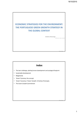 16/10/2015
1
António Alvarenga 1
ECONOMIC STRATEGIES FOR THE ENVIRONMENT:
THE PORTUGUESE GREEN GROWTH STRATEGY IN
THE GLOBAL CONTEXT
António Alvarenga
IST/CEG-IST, ISEG, ALVA R&C
António Alvarenga 2
Index
• The twin challenge: plotting human development and ecological footprint
• Sustainable development
• Megatrends
• ‘Green’ Economy: the concept
• ‘Green’ Economy / ‘Green’ Growth: A Family of Concepts
• The Green Growth Commitment
 