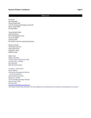 Resume of Celine C. Sanderson Page 3 
References 
Irene Lam 
Store Manager 
Plano Antique Mall 
1717 W. Spring Creek Parkway, Suite 197 
Plano, Texas 75074 
972-424-2995 
Tanya Henkels Fields 
Solo Practitioner 
9217 Glen Meadow Court 
Frisco, TX 75034 
214-597-1590 
Ms. Fields Is a former supervising attorney. 
Patrick S. Kimble 
The Kimble Law Firm 
2146 Lakecrest Dr. 
Grapevine, Texas 
469-951-1246 
Greg S. Law 
Greg S. Law, PLLC 
15 West South Temple Suite 1700 
Salt Lake City, UT 84101 
801-428-1029 
888-784-3554 toll-free 
Lynnette L. Jordan, M.LS 
Senior Advisor 
Information Management Services 
Center of Excellence 
Exxon Mobil Corporation 
Wellness 3, 2B.481 
22777 Springwood Village Parkway 
Spring, Texas 77389 
832-624-5855 
lynnette.l.jordan@exxonmobil.com 
Ms. Jordan travels internationally. The most reliable form of contact for time-sensitive communications is via email. 
