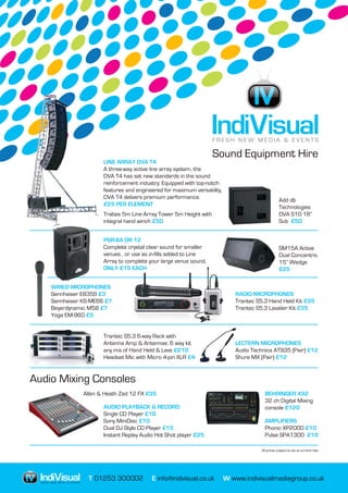 T 01253 300002 E info@indivisual.co.uk W www.indivisualmediagroup.co.ukIV F R E S H N E W M E D I A & E V E N T S
F R E S H N E W M E D I A & E V E N T S
IV
Sound Equipment Hire
All prices subject to vat at current rate
LINE ARRAY DVA T4
A three-way active line array system, the
DVA T4 has set new standards in the sound
reinforcement industry. Equipped with top-notch
features and engineered for maximum versatility,
DVA T4 delivers premium performance.
£25 PER ELEMENT
Add db
Technologies
DVA S10 18”
Sub £50
Trabes 5m Line Array Tower 5m Height with
integral hand winch £50
PSR-8A OR 12
Complete crystal clear sound for smaller
venues , or use as in-fills added to Line
Array to complete your large venue sound.
ONLY £15 EACH
SM15A Active
Dual Concentric
15” Wedge
£25
WIRED MICROPHONES
Sennheiser E835S £3
Sennheiser K6-ME66 £7
Beyerdynamic M58 £7
Yoga EM-960 £5
RADIO MICROPHONES
Trantec S5.3 Hand Held Kit £35
Trantec S5.3 Lavalier Kit £35
Trantec S5.3 6-way Rack with
Antenna Amp & Antennae. 6 way kit
any mix of Hand Held & Lavs £210
Headset Mic with Micro 4-pin XLR £4
LECTERN MICROPHONES
Audio Technica AT935 (Pair) £12
Shure MX (Pair) £12
Audio Mixing Consoles
BEHRINGER X32
32 ch Digital Mixing
console £120
Allen & Heath Zed 12 FX £35
AUDIO PLAYBACK & RECORD
Single CD Player £10
Sony MiniDisc £10
Dual DJ Style CD Player £15
Instant Replay Audio Hot Shot player £25
AMPLIFIERS
Phonic XP2000 £10
Pulse SPA1300 £10
 