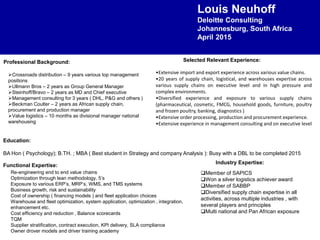 Louis Neuhoff
Deloitte Consulting
Johannesburg, South Africa
April 2015
Education:
BA Hon ( Psychology); B.TH. ; MBA ( Best student in Strategy and company Analysis ): Busy with a DBL to be completed 2015
Functional Expertise:
Industry Expertise:
Professional Background: Selected Relevant Experience:
•Extensive import and export experience across various value chains.
•20 years of supply chain, logistical, and warehouses expertise across
various supply chains on executive level and in high pressure and
complex environments.
•Diversified experience and exposure to various supply chains
(pharmaceutical, cosmetic, FMCG, household goods, furniture, poultry
and frozen poultry, banking, diagnostics )
•Extensive order processing, production and procurement experience.
•Extensive experience in management consulting and on executive level
Crossroads distribution – 9 years various top management
positions
Ullmann Bros – 2 years as Group General Manager
Steinhoff/Bravo – 2 years as MD and Chief executive
Management consulting for 3 years ( DHL, P&G and others )
Beckman Coulter – 2 years as African supply chain,
procurement and production manager
Value logistics – 10 months as divisional manager national
warehousing
Re-engineering end to end value chains
Optimization through lean methodology, 5’s
Exposure to various ERP’s, MRP’s, WMS, and TMS systems
Business growth, risk and sustainability
Cost of ownership ( financing models ) and fleet application choices
Warehouse and fleet optimization, system application, optimization , integration,
enhancement etc.
Cost efficiency and reduction , Balance scorecards
TQM
Supplier stratification, contract execution, KPI delivery, SLA compliance
Owner drover models and driver training academy
Member of SAPICS
Won a silver logistics achiever award
Member of SABBP
Diversified supply chain expertise in all
activities, across multiple industries , with
several players and principles
Multi national and Pan African exposure
 