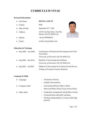 Page 1 of 4
CURRICULUM VITAE
Personal Information
 Full Name: HOÀNG ANH TÚ
 Gender: Male
 Date of birth: September 01st
, 1985
 Address: 143/41 Go Dau Street, Tan Phu
District, Ho Chi Minh City
 Mobile: +84 (0) 989960029
 Email: scooby_huy@yahoo.com
Education & Trainings
 Mar.2009 – Jun.2009: Certification of Professional Development for Chief
Accountant,
University of Economics Ho Chi Minh City
 Sep.2006 – Oct.2010: Bachelor of Accounting and Auditing,
University of Economics Ho Chi Minh City
 Sep.2002 – Jul.2005: Diploma of Accounting for Commercial and Service,
College of Foreign Economic Relations
Language & Skills
 Language: - Vietnamese (Native)
- English (Intermediate)
 Computer skills: - Accounting Software (Bravo, Misa)
- Microsoft Office (Word, Excel, Power Point)
 Other skills: - Leadership, management and problem solving
- Communication and public speaking
- Working independently or in team under high
pressure
 