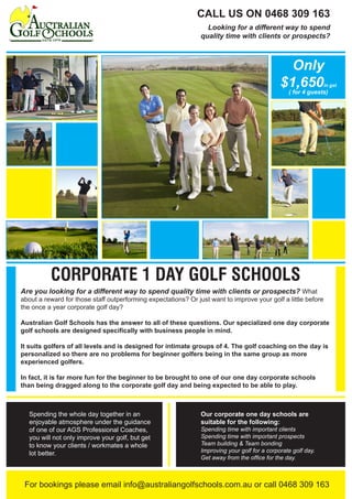 For bookings please email info@australiangolfschools.com.au or call 0468 309 163
Are you looking for a different way to spend quality time with clients or prospects? What
about a reward for those staff outperforming expectations? Or just want to improve your golf a little before
the once a year corporate golf day?
Australian Golf Schools has the answer to all of these questions. Our specialized one day corporate
golf schools are designed specifically with business people in mind.
It suits golfers of all levels and is designed for intimate groups of 4. The golf coaching on the day is
personalized so there are no problems for beginner golfers being in the same group as more
experienced golfers.
In fact, it is far more fun for the beginner to be brought to one of our one day corporate schools
than being dragged along to the corporate golf day and being expected to be able to play.
CORPORATE 1 DAY GOLF SCHOOLS
CALL US ON 0468 309 163
Looking for a different way to spend
quality time with clients or prospects?
Spending the whole day together in an
enjoyable atmosphere under the guidance
of one of our AGS Professional Coaches,
you will not only improve your golf, but get
to know your clients / workmates a whole
lot better.
Our corporate one day schools are
suitable for the following:
Spending time with important clients
Spending time with important prospects
Team building & Team bonding
Improving your golf for a corporate golf day.
Get away from the office for the day.
Only
$1,650in gst
( for 4 guests)
 