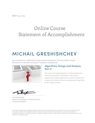 Online Course
Statement of Accomplishment
MAY 29, 2015
MICHAIL GRESHISHCHEV
HAS SUCCESSFULLY COMPLETED A FREE ONLINE OFFERING OF THE FOLLOWING COURSE
PROVIDED BY STANFORD UNIVERSITY THROUGH COURSERA INC.
Algorithms: Design and Analysis,
Part 2
This course covers greedy algorithms, including applications to
minimum spanning trees and Huffman codes; dynamic
programming, including applications to sequence alignment and
shortest-path problems; and exact and approximation algorithms
for NP-complete problems.
TIM ROUGHGARDEN
ASSOCIATE PROFESSOR OF COMPUTER SCIENCE
STANFORD UNIVERSITY
PLEASE NOTE: SOME ONLINE COURSES MAY DRAW ON MATERIAL FROM COURSES TAUGHT ON CAMPUS BUT THEY ARE NOT EQUIVALENT TO
ON-CAMPUS COURSES. THIS STATEMENT DOES NOT AFFIRM THAT THIS PARTICIPANT WAS ENROLLED AS A STUDENT AT STANFORD
UNIVERSITY IN ANY WAY. IT DOES NOT CONFER A STANFORD UNIVERSITY GRADE, COURSE CREDIT OR DEGREE, AND IT DOES NOT VERIFY THE
IDENTITY OF THE PARTICIPANT.
 