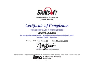 `
300 Innovative Way, Suite 201
Nashua, NH 03062
Certificate of Completion
THIS CERTIFICATE IS PRESENTED TO
Angela Robinski
For successfully completing the Certified Business Analysis Curriculum (CBAP™)
(BABOK Guide 2.0 aligned)
Number of Contact Hours: 21 Date: March 3rd
, 2015
SkillSoft Corporation is an Endorsed Education Provider with the International Institute of Business Analysis (IIBA®) – provider number E108.
 
