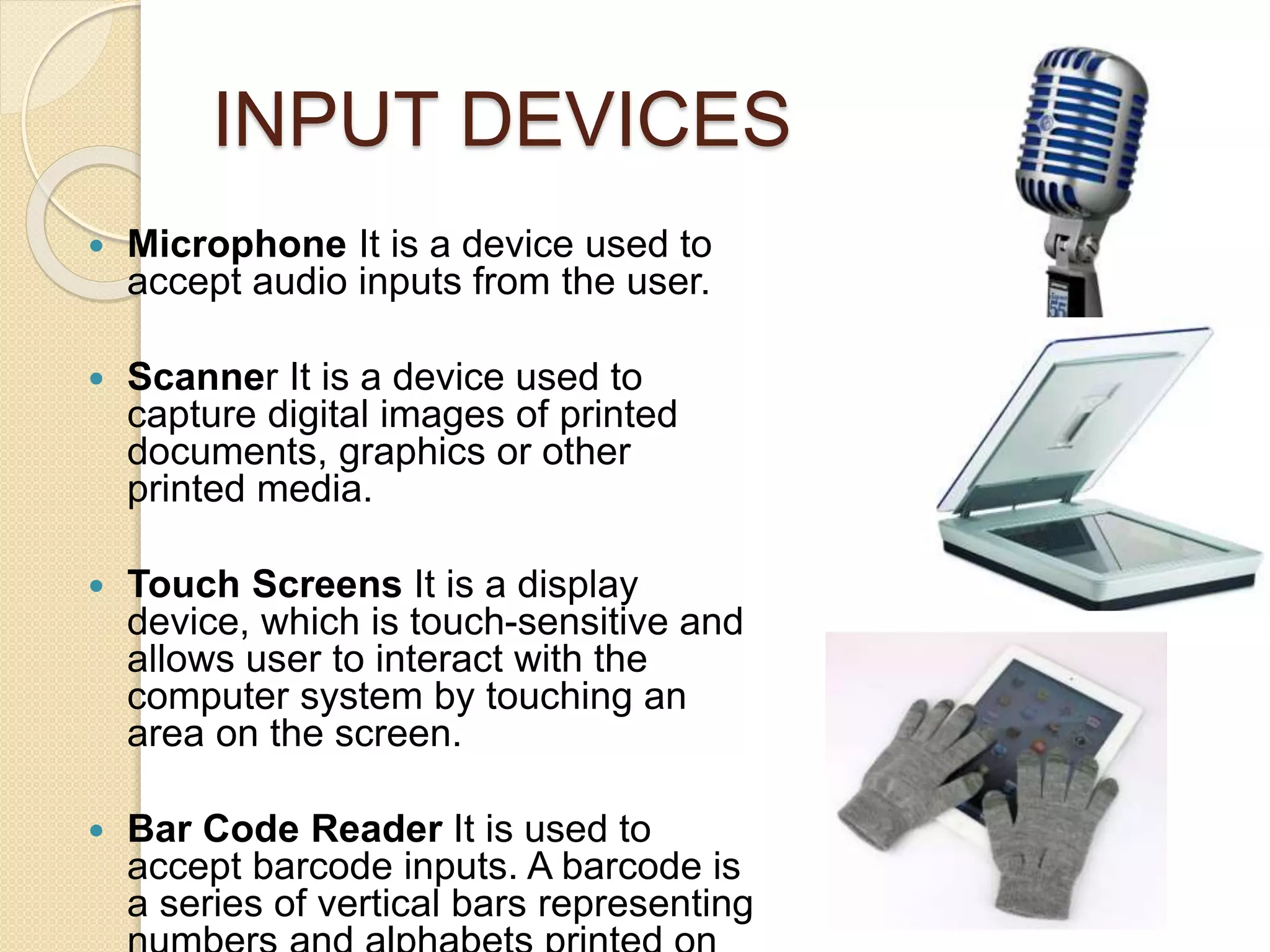 INPUT DEVICES
 Microphone It is a device used to
accept audio inputs from the user.
 Scanner It is a device used to
capture digital images of printed
documents, graphics or other
printed media.
 Touch Screens It is a display
device, which is touch-sensitive and
allows user to interact with the
computer system by touching an
area on the screen.
 Bar Code Reader It is used to
accept barcode inputs. A barcode is
a series of vertical bars representing
 
