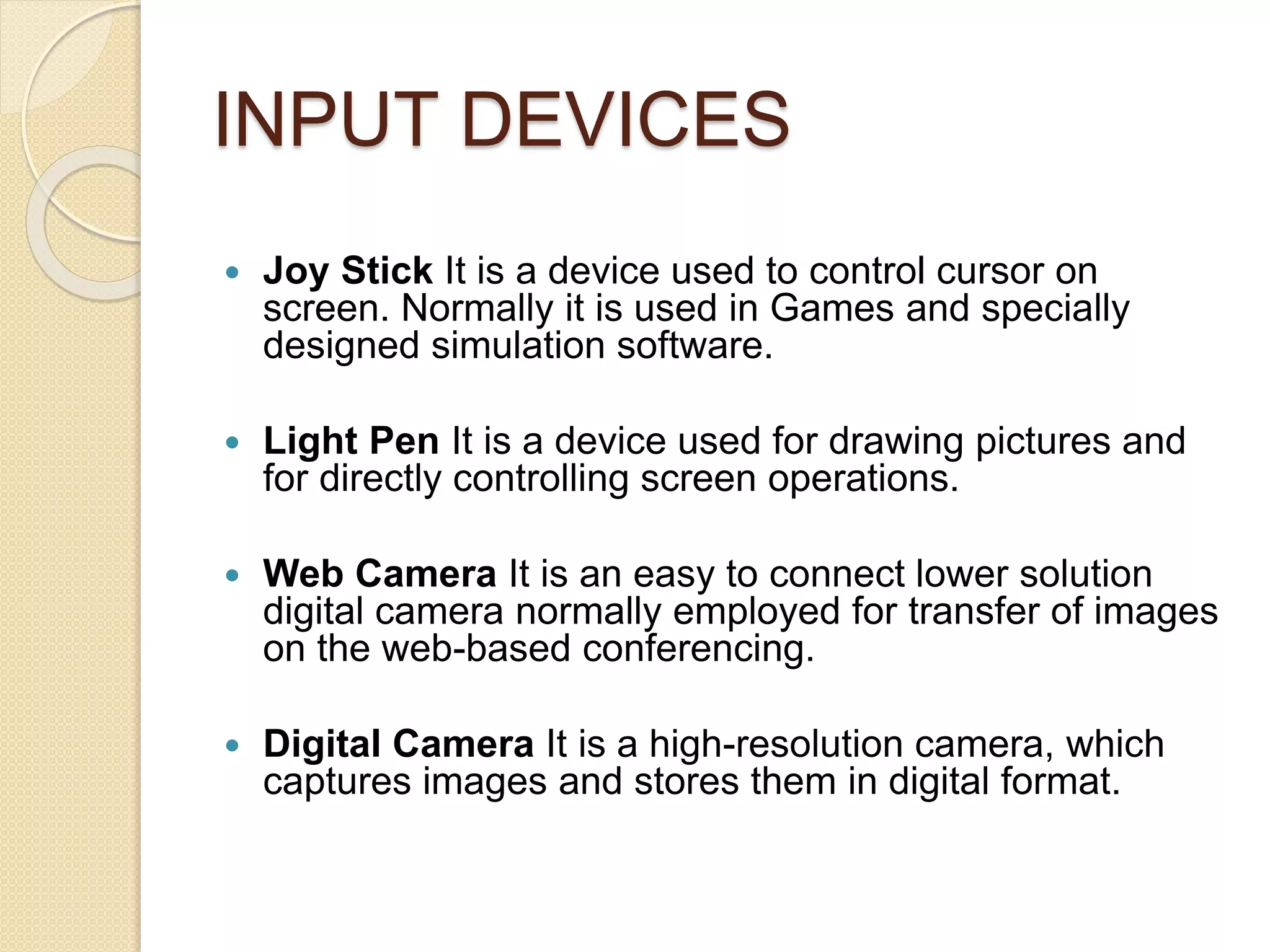 INPUT DEVICES
 Joy Stick It is a device used to control cursor on
screen. Normally it is used in Games and specially
designed simulation software.
 Light Pen It is a device used for drawing pictures and
for directly controlling screen operations.
 Web Camera It is an easy to connect lower solution
digital camera normally employed for transfer of images
on the web-based conferencing.
 Digital Camera It is a high-resolution camera, which
captures images and stores them in digital format.
 