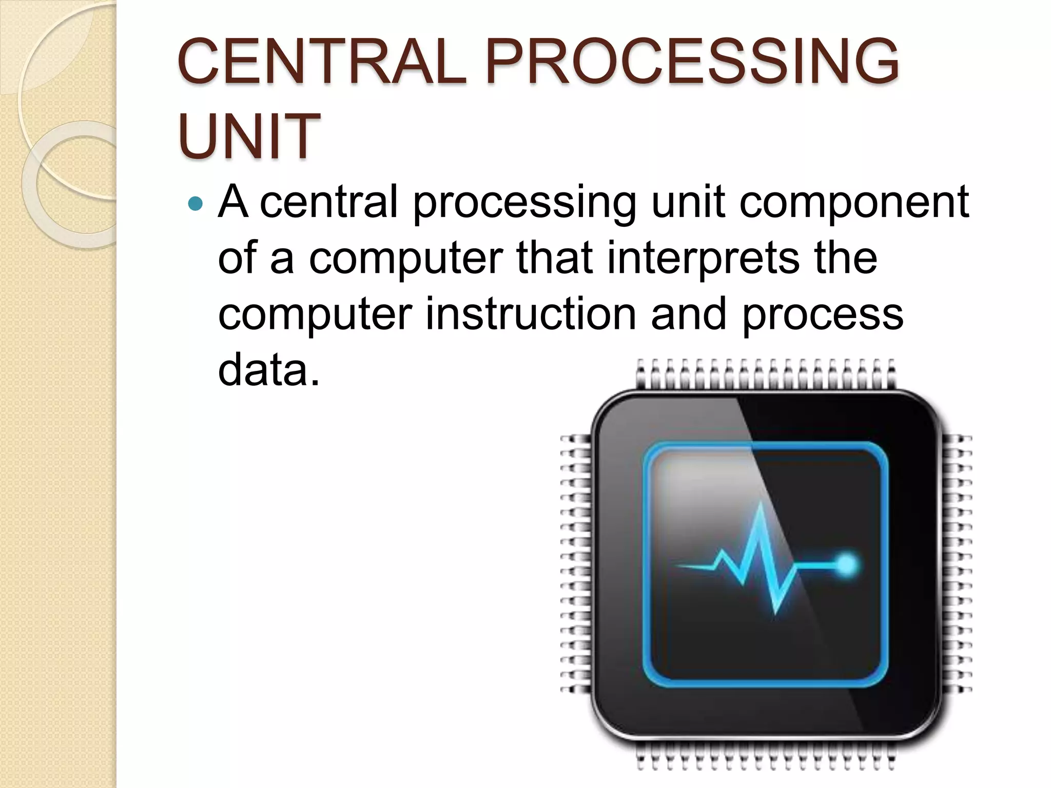 CENTRAL PROCESSING
UNIT
 A central processing unit component
of a computer that interprets the
computer instruction and process
data.
 