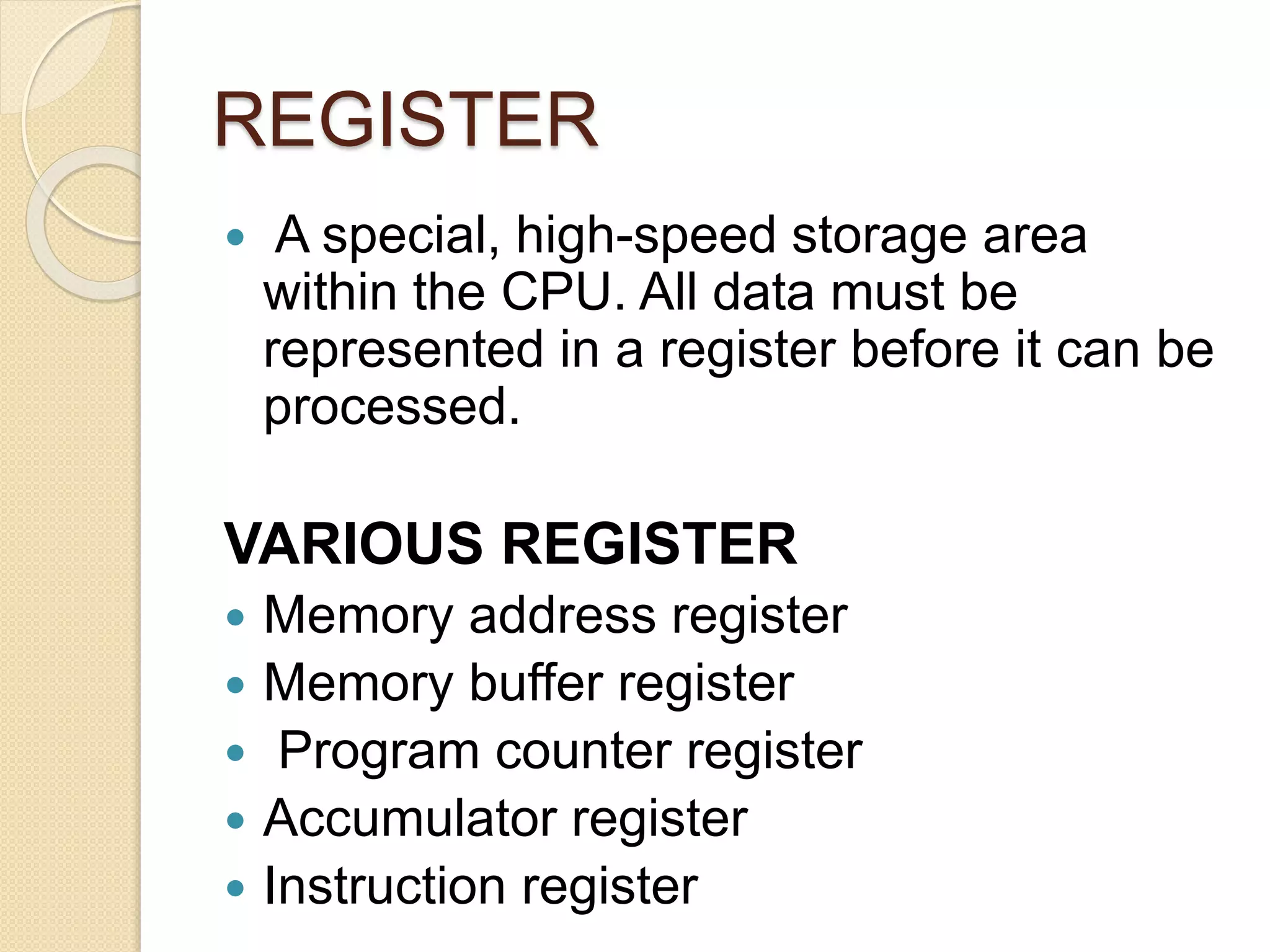 REGISTER
 A special, high-speed storage area
within the CPU. All data must be
represented in a register before it can be
processed.
VARIOUS REGISTER
 Memory address register
 Memory buffer register
 Program counter register
 Accumulator register
 Instruction register
 