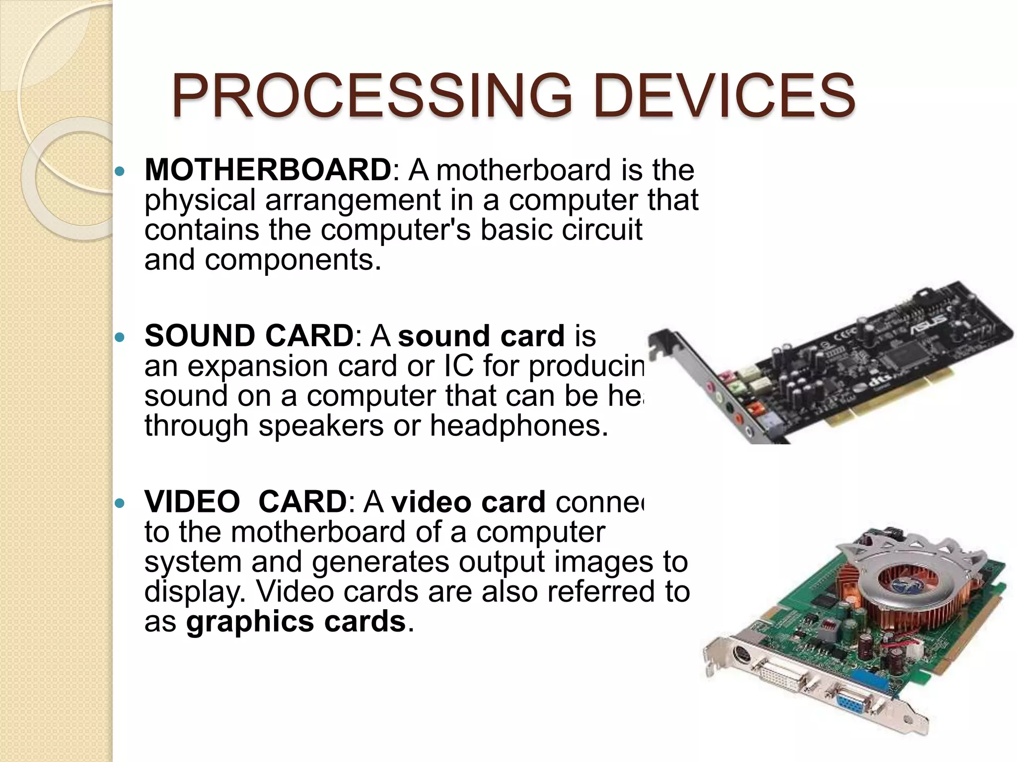 PROCESSING DEVICES
 MOTHERBOARD: A motherboard is the
physical arrangement in a computer that
contains the computer's basic circuitry
and components.
 SOUND CARD: A sound card is
an expansion card or IC for producing
sound on a computer that can be heard
through speakers or headphones.
 VIDEO CARD: A video card connects
to the motherboard of a computer
system and generates output images to
display. Video cards are also referred to
as graphics cards.
 