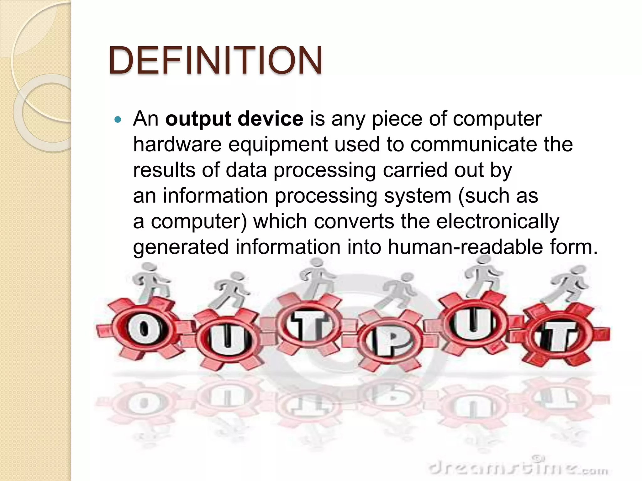 DEFINITION
 An output device is any piece of computer
hardware equipment used to communicate the
results of data processing carried out by
an information processing system (such as
a computer) which converts the electronically
generated information into human-readable form.
 