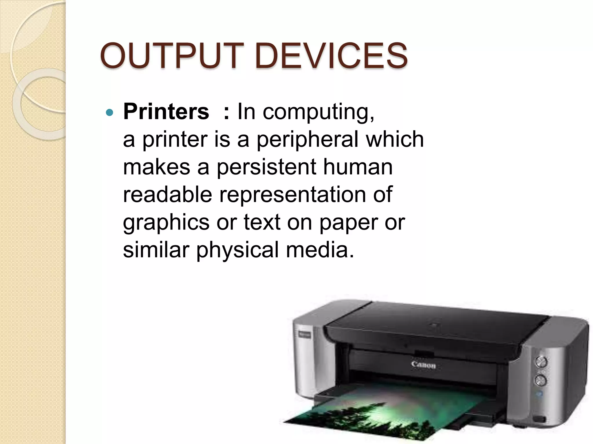 OUTPUT DEVICES
 Printers : In computing,
a printer is a peripheral which
makes a persistent human
readable representation of
graphics or text on paper or
similar physical media.
 