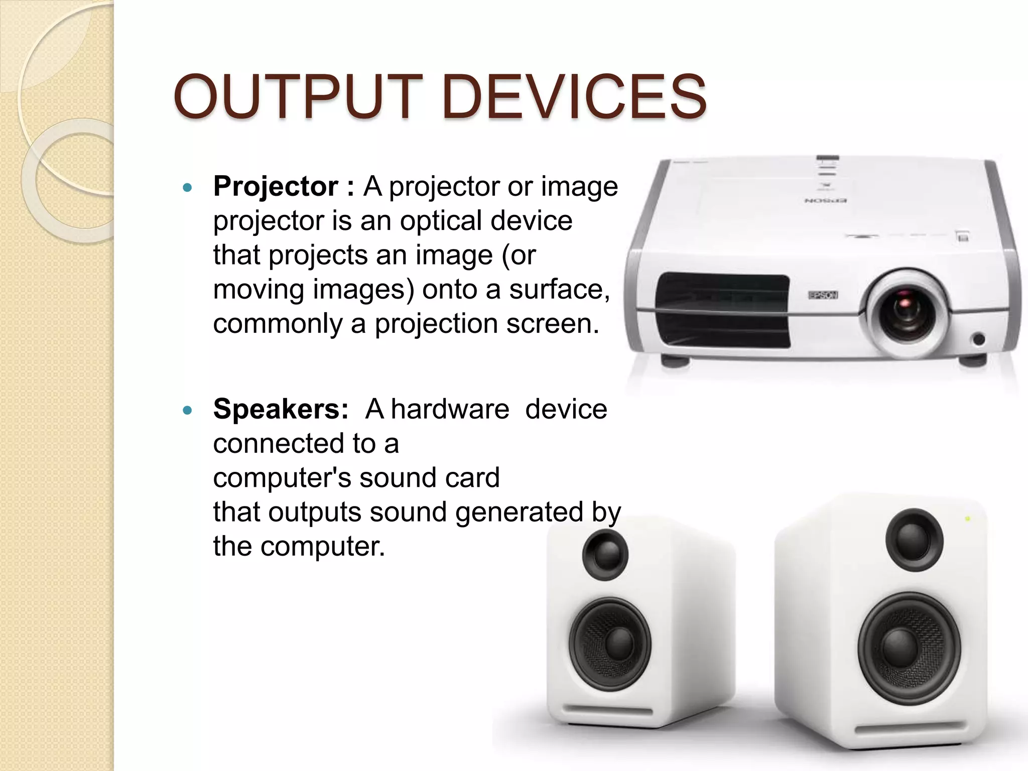 OUTPUT DEVICES
 Projector : A projector or image
projector is an optical device
that projects an image (or
moving images) onto a surface,
commonly a projection screen.
 Speakers: A hardware device
connected to a
computer's sound card
that outputs sound generated by
the computer.
 